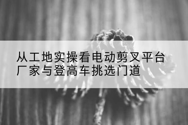 涿州电动剪叉升降平台厂家-从工地实操看电动剪叉平台厂家与登高车挑选门道
