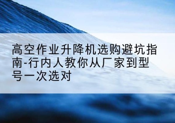 涿州升降平台厂家-高空作业升降机选购避坑指南-行内人教你从厂家到型号一次选对