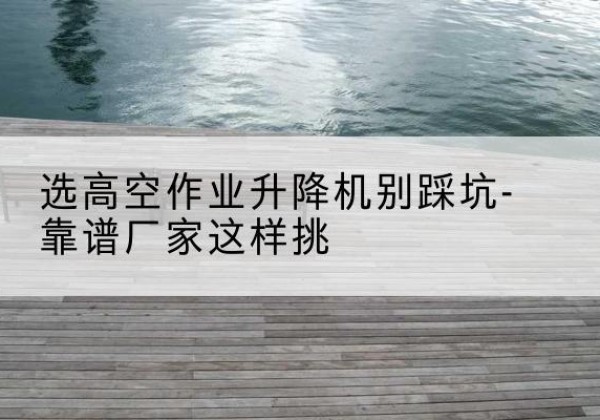 涿州剪叉式升降机厂家-选高空作业升降机别踩坑-靠谱厂家这样挑