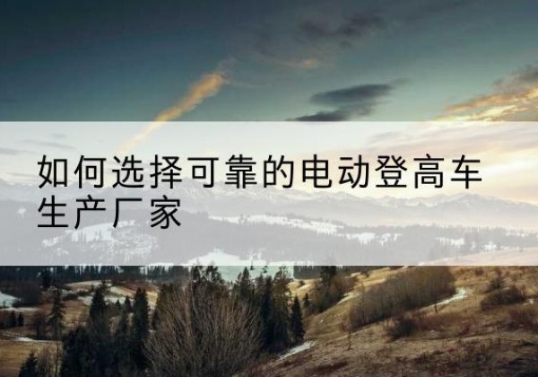 涿州电动登高车厂家-如何选择可靠的电动登高车生产厂家