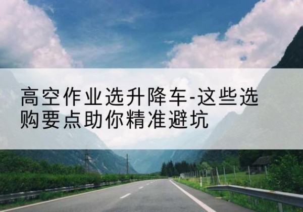 涿州升降车厂家-高空作业选升降车-这些选购要点助你*避坑