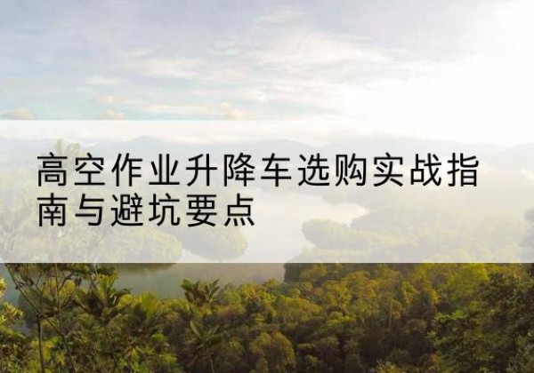 涿州升降车怎么选-高空作业升降车选购实战指南与避坑要点