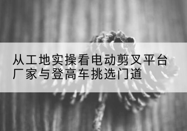涿州电动剪叉升降平台厂家-从工地实操看电动剪叉平台厂家与登高车挑选门道